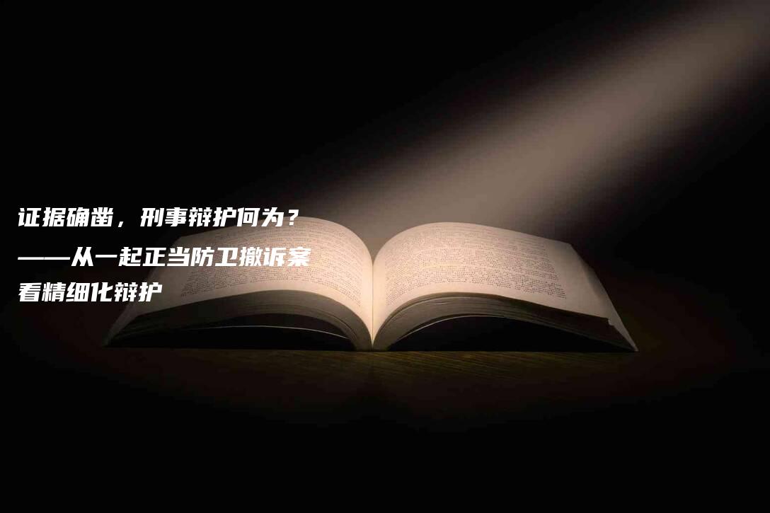 证据确凿，刑事辩护何为？——从一起正当防卫撤诉案看精细化辩护-法制日报