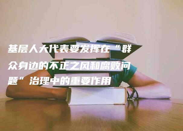 基层人大代表要发挥在“群众身边的不正之风和腐败问题”治理中的重要作用-法制日报