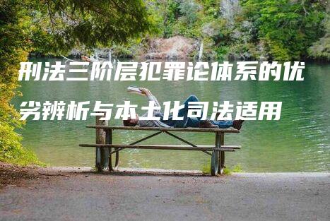 刑法三阶层犯罪论体系的优劣辨析与本土化司法适用-法制日报