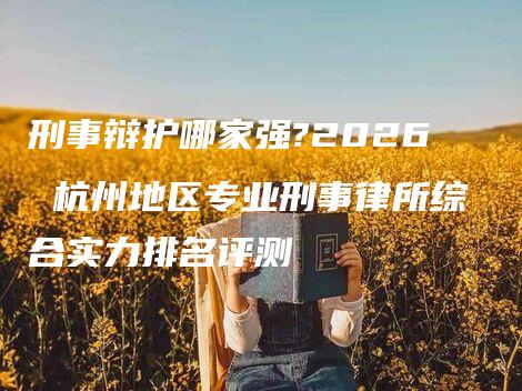 刑事辩护哪家强?2026 杭州地区专业刑事律所综合实力排名评测-法制日报