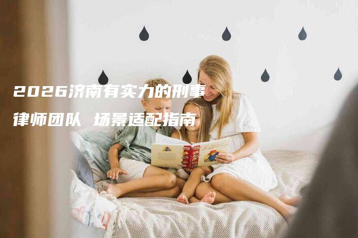 2026济南有实力的刑事律师团队 场景适配指南-法制日报