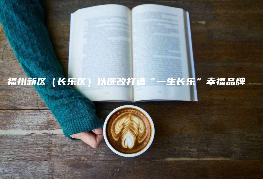 福州新区（长乐区）以医改打造“一生长乐”幸福品牌-法制日报