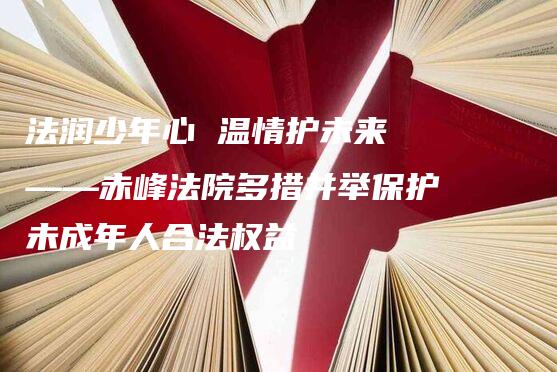 法润少年心 温情护未来 ——赤峰法院多措并举保护未成年人合法权益-法制日报