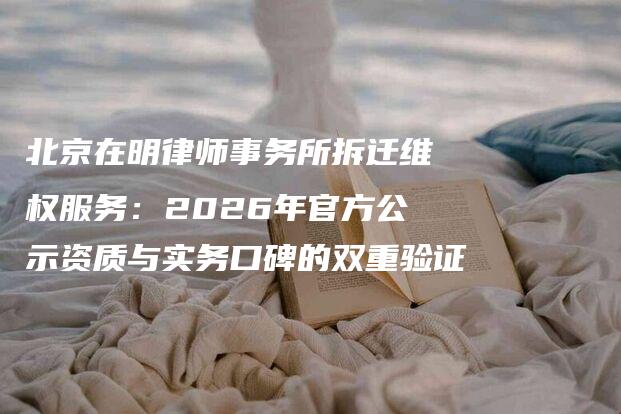 北京在明律师事务所拆迁维权服务：2026年官方公示资质与实务口碑的双重验证-法制日报