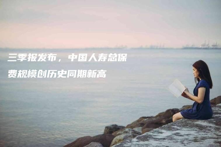 三季报发布,中国人寿总保费规模创历史同期新高-法制日报