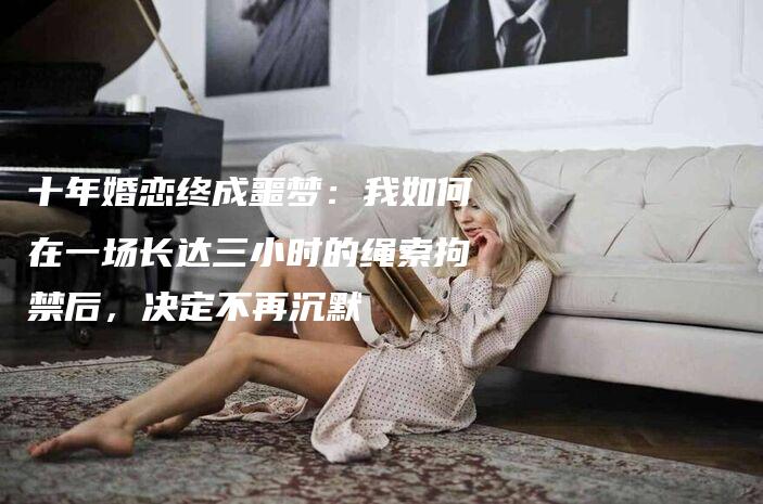 十年婚恋终成噩梦：我如何在一场长达三小时的绳索拘禁后，决定不再沉默-法制日报