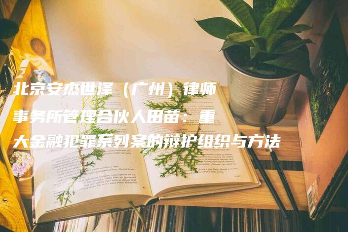 北京安杰世泽（广州）律师事务所管理合伙人田苗：重大金融犯罪系列案的辩护组织与方法-法制日报