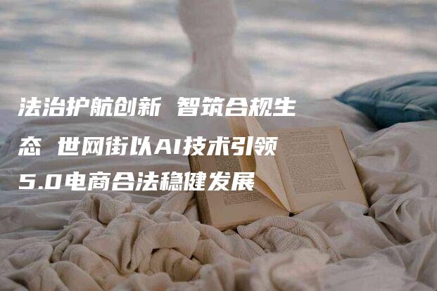 法治护航创新 智筑合规生态 世网街以AI技术引领5.0电商合法稳健发展-法制日报