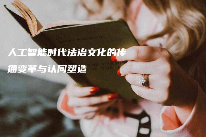 人工智能时代法治文化的传播变革与认同塑造-法制日报
