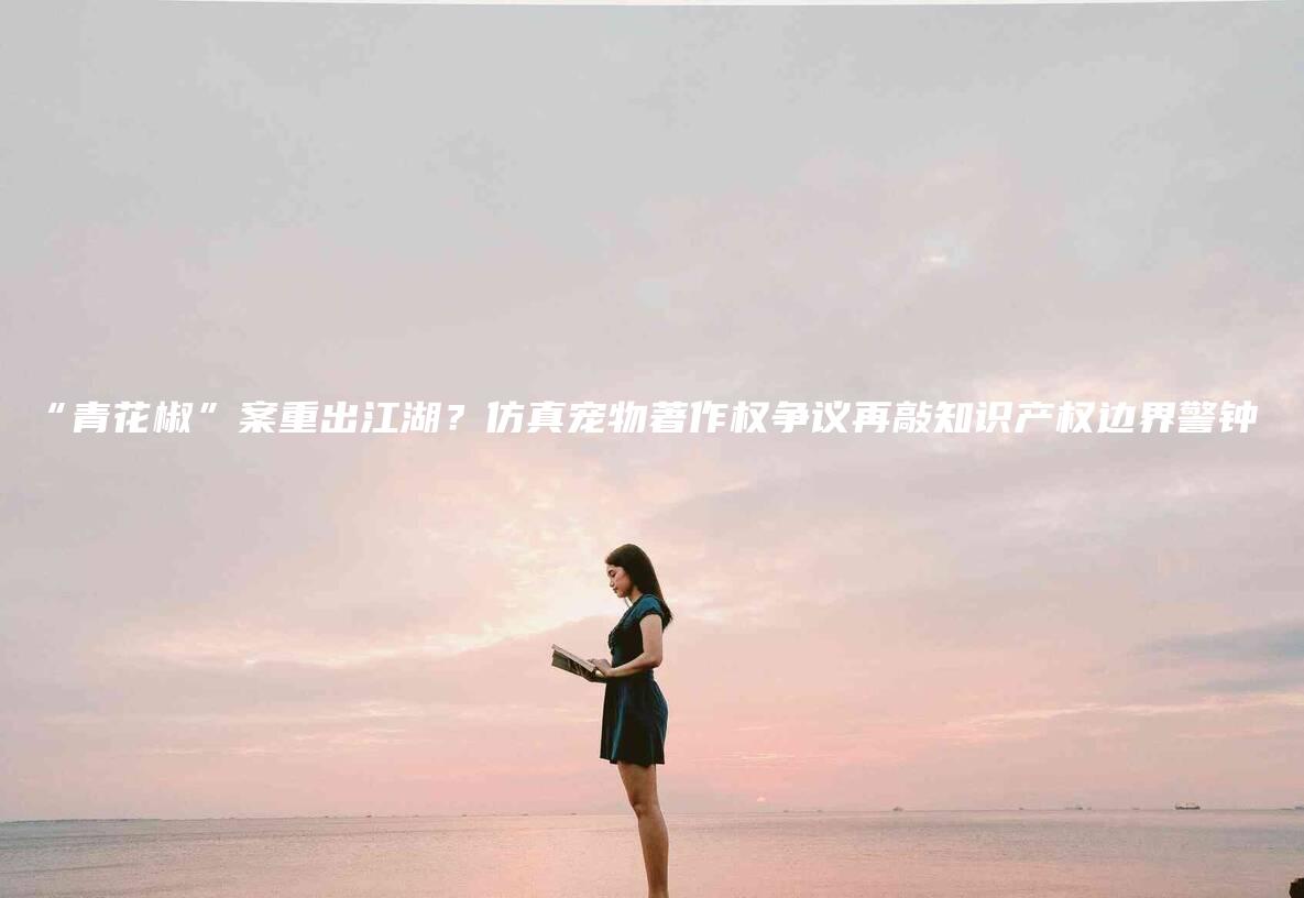 “青花椒”案重出江湖？仿真宠物著作权争议再敲知识产权边界警钟-法制日报